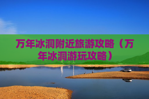 万年冰洞附近旅游攻略（万年冰洞游玩攻略）