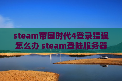 steam帝国时代4登录错误怎么办 steam登陆服务器错误