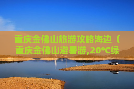 重庆金佛山旅游攻略海边（重庆金佛山避暑游,20℃绿水青山等你来）