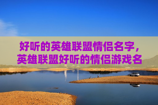 好听的英雄联盟情侣名字，英雄联盟好听的情侣游戏名字