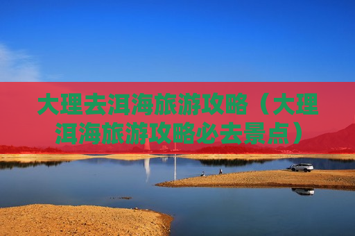 大理去洱海旅游攻略（大理洱海旅游攻略必去景点）