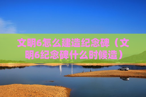 文明6怎么建造纪念碑（文明6纪念碑什么时候造）