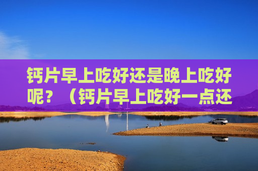 钙片早上吃好还是晚上吃好呢？（钙片早上吃好一点还是晚上吃好一点）