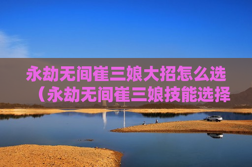 永劫无间崔三娘大招怎么选（永劫无间崔三娘技能选择）