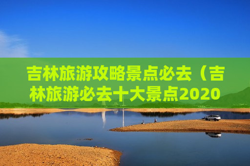 吉林旅游攻略景点必去（吉林旅游必去十大景点2020）