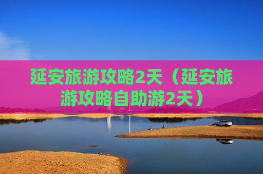 延安旅游攻略2天（延安旅游攻略自助游2天）