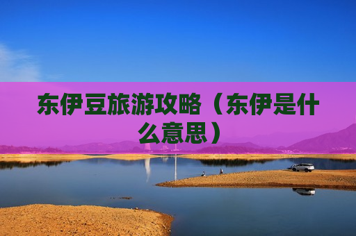 东伊豆旅游攻略（东伊是什么意思）