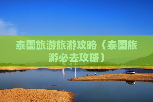 泰国旅游旅游攻略（泰国旅游必去攻略）