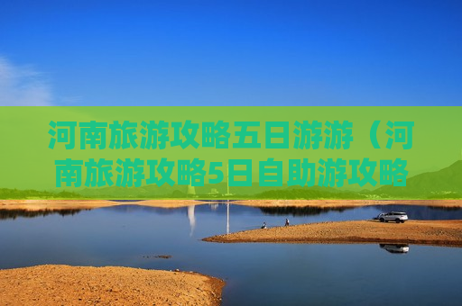 河南旅游攻略五日游游（河南旅游攻略5日自助游攻略）