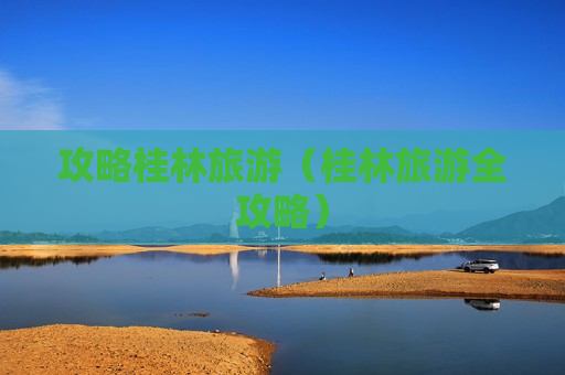 攻略桂林旅游（桂林旅游全攻略）