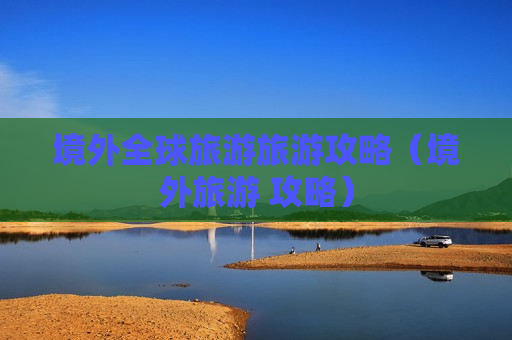 境外全球旅游旅游攻略（境外旅游 攻略）