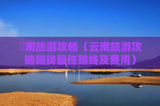 雲南旅游攻略（云南旅游攻略路线最佳路线及费用）