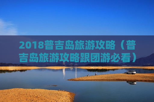 2018普吉岛旅游攻略（普吉岛旅游攻略跟团游必看）