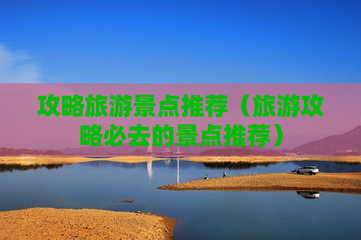 攻略旅游景点推荐（旅游攻略必去的景点推荐）