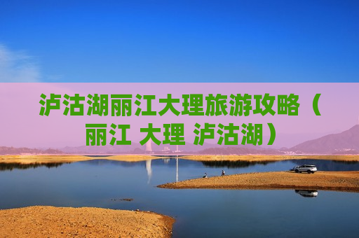 泸沽湖丽江大理旅游攻略（丽江 大理 泸沽湖）