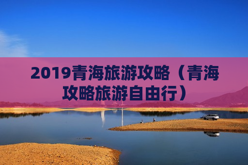 2019青海旅游攻略（青海攻略旅游自由行）