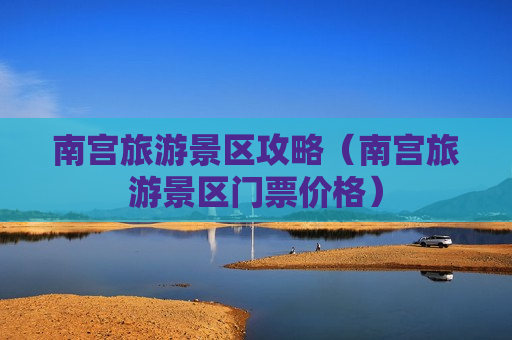 南宫旅游景区攻略（南宫旅游景区门票价格）