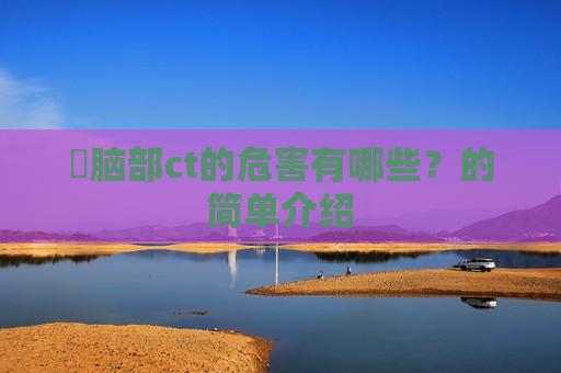 ​脑部ct的危害有哪些？的简单介绍