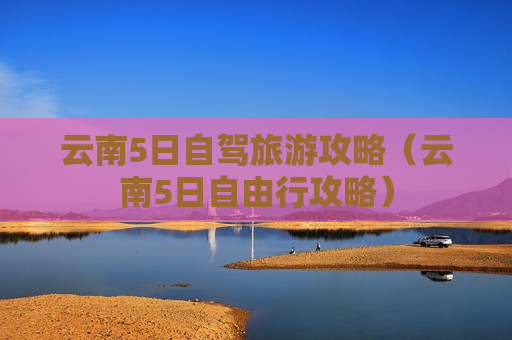 云南5日自驾旅游攻略（云南5日自由行攻略）