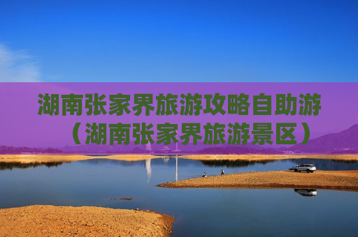 湖南张家界旅游攻略自助游（湖南张家界旅游景区）