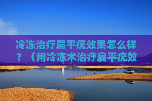 冷冻治疗扁平疣效果怎么样？（用冷冻术治疗扁平疣效果好吗）