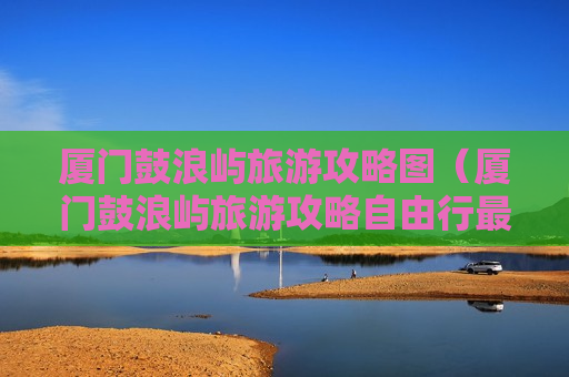 厦门鼓浪屿旅游攻略图（厦门鼓浪屿旅游攻略自由行最佳线路）