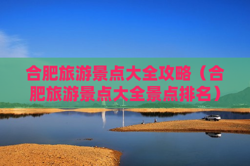 合肥旅游景点大全攻略（合肥旅游景点大全景点排名）