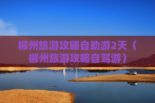 郴州旅游攻略自助游2天（郴州旅游攻略自驾游）