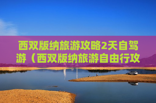 西双版纳旅游攻略2天自驾游（西双版纳旅游自由行攻略必去景点）