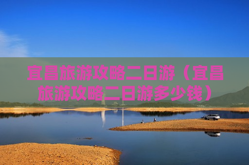 宜昌旅游攻略二日游（宜昌旅游攻略二日游多少钱）