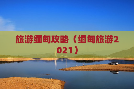 旅游缅甸攻略（缅甸旅游2021）