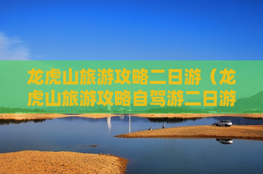 龙虎山旅游攻略二日游（龙虎山旅游攻略自驾游二日游）