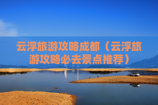 云浮旅游攻略成都（云浮旅游攻略必去景点推荐）