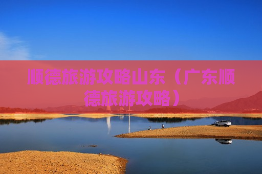 顺德旅游攻略山东（广东顺德旅游攻略）