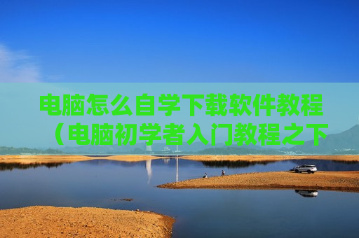 电脑怎么自学下载软件教程（电脑初学者入门教程之下载软件）