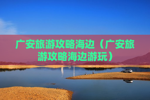 广安旅游攻略海边（广安旅游攻略海边游玩）