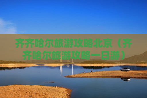 齐齐哈尔旅游攻略北京（齐齐哈尔旅游攻略一日游）