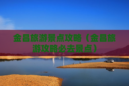 金昌旅游景点攻略（金昌旅游攻略必去景点）