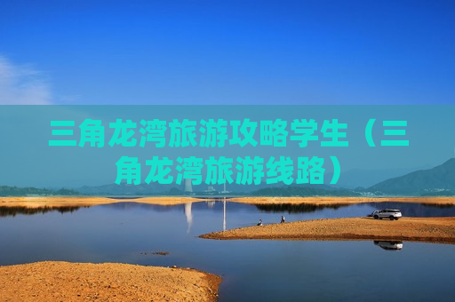 三角龙湾旅游攻略学生（三角龙湾旅游线路）