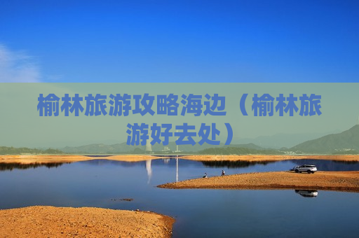 榆林旅游攻略海边（榆林旅游好去处）