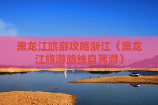 黑龙江旅游攻略浙江（黑龙江旅游路线自驾游）