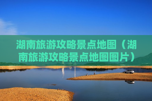 湖南旅游攻略景点地图（湖南旅游攻略景点地图图片）