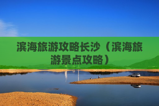 滨海旅游攻略长沙（滨海旅游景点攻略）