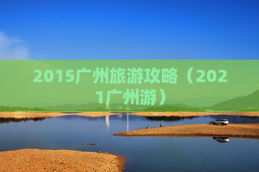 2015广州旅游攻略（2021广州游）