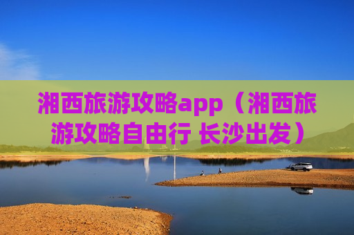 湘西旅游攻略app（湘西旅游攻略自由行 长沙出发）