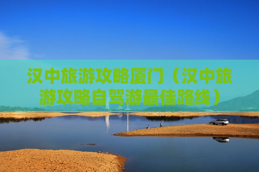 汉中旅游攻略厦门（汉中旅游攻略自驾游最佳路线）