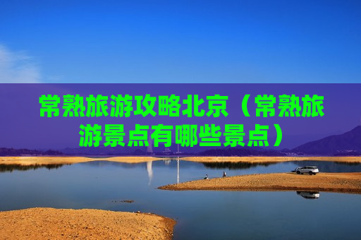 常熟旅游攻略北京（常熟旅游景点有哪些景点）