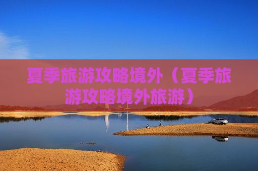 夏季旅游攻略境外（夏季旅游攻略境外旅游）