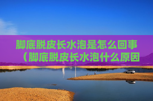 脚底脱皮长水泡是怎么回事（脚底脱皮长水泡什么原因）