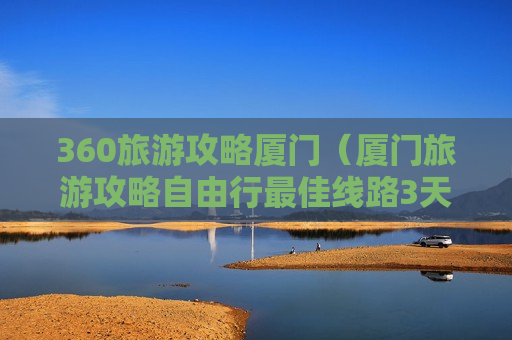 360旅游攻略厦门（厦门旅游攻略自由行最佳线路3天）